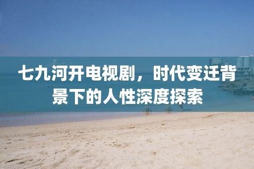 七九河开电视剧，时代变迁背景下的人性深度探索