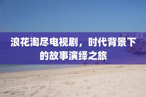 浪花淘尽电视剧，时代背景下的故事演绎之旅