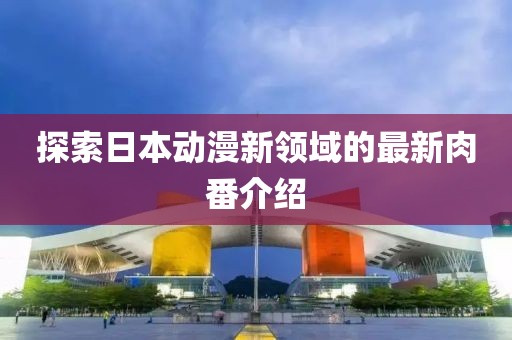 探索日本动漫新领域的最新肉番介绍