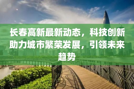 长春高新最新动态，科技创新助力城市繁荣发展，引领未来趋势