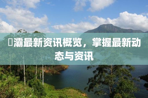 浐灞最新资讯概览,掌握最新动态与资讯