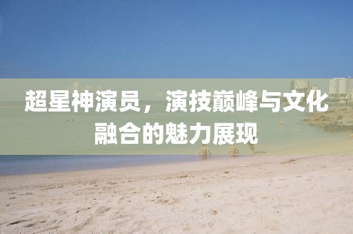 超星神演员，演技巅峰与文化融合的魅力展现