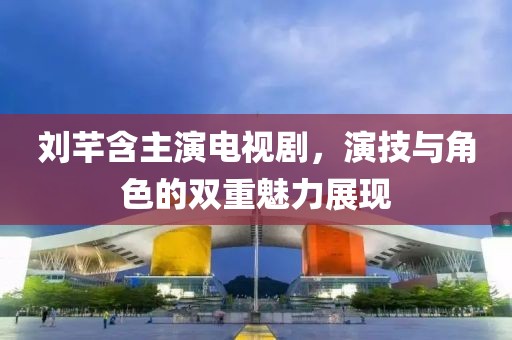 刘芊含主演电视剧，演技与角色的双重魅力展现