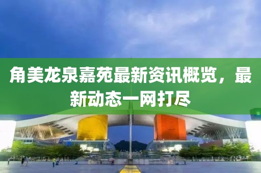 角美龙泉嘉苑最新资讯概览,最新动态一网打尽