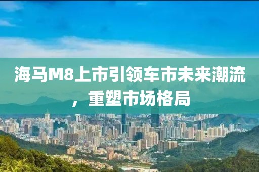 海马M8上市引领车市未来潮流,重塑市场格局