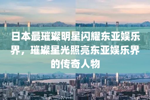 日本最璀璨明星闪耀东亚娱乐界,璀璨星光照亮东亚娱乐界的传奇人物