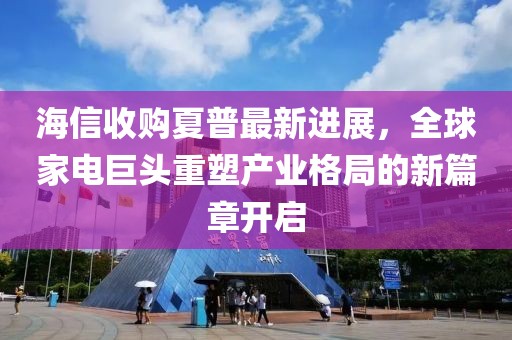 海信收购夏普最新进展,全球家电巨头重塑产业格局的新篇章开启