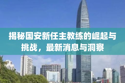揭秘国安新任主教练的崛起与挑战,最新消息与洞察