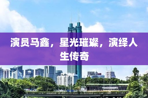 演员马鑫，星光璀璨，演绎人生传奇