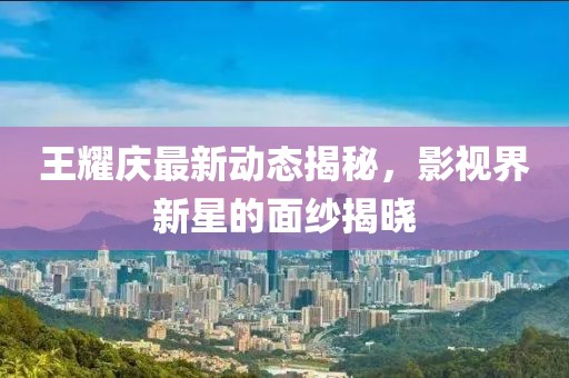 王耀庆最新动态揭秘,影视界新星的面纱揭晓