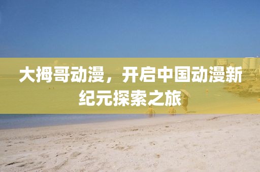 大拇哥动漫,开启中国动漫新纪元探索之旅