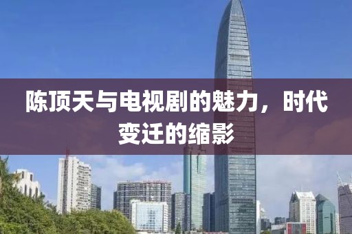 陈顶天与电视剧的魅力,时代变迁的缩影