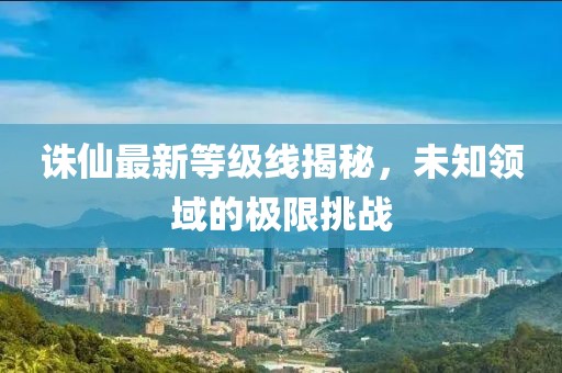 诛仙最新等级线揭秘,未知领域的极限挑战