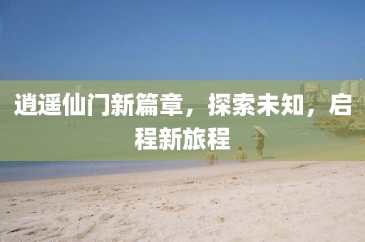 逍遥仙门新篇章,探索未知,启程新旅程