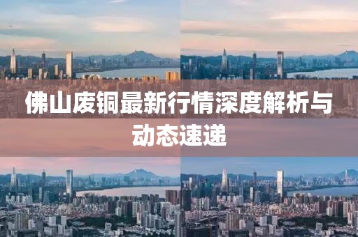佛山废铜最新行情深度解析与动态速递