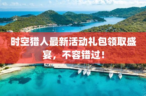 时空猎人最新活动礼包领取盛宴,不容错过!
