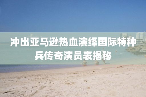 冲出亚马逊热血演绎国际特种兵传奇演员表揭秘