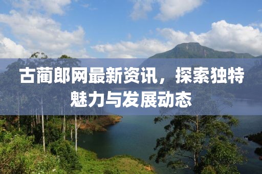 古蔺郎网最新资讯,探索独特魅力与发展动态