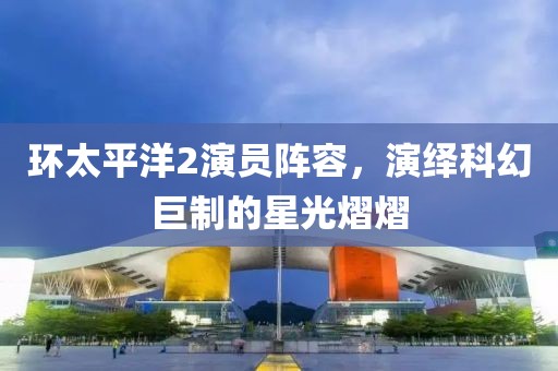环太平洋2演员阵容,演绎科幻巨制的星光熠熠