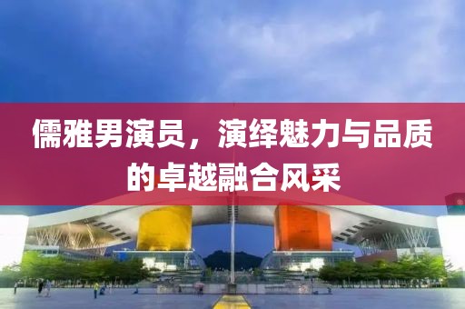 儒雅男演员,演绎魅力与品质的卓越融合风采