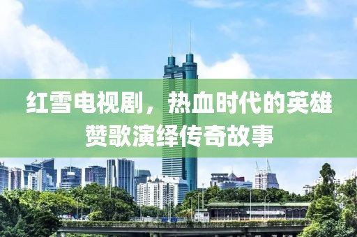 红雪电视剧,热血时代的英雄赞歌演绎传奇故事
