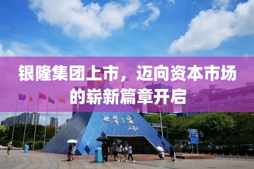 银隆集团上市,迈向资本市场的崭新篇章开启