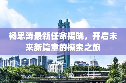 杨思涛最新任命揭晓,开启未来新篇章的探索之旅