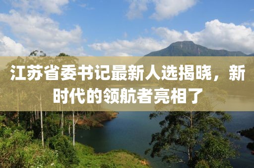 江苏省委书记最新人选揭晓,新时代的领航者亮相了