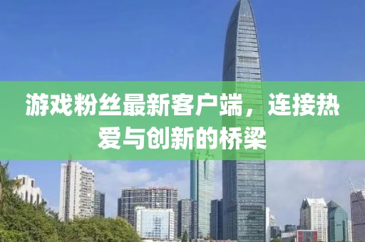 游戏粉丝最新客户端,连接热爱与创新的桥梁