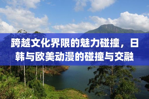 跨越文化界限的魅力碰撞,日韩与欧美动漫的碰撞与交融