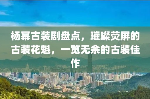 杨幂古装剧盘点,璀璨荧屏的古装花魁,一览无余的古装佳作