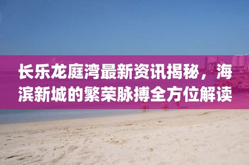 长乐龙庭湾最新资讯揭秘,海滨新城的繁荣脉搏全方位解读