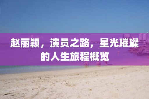 赵丽颖,演员之路,星光璀璨的人生旅程概览