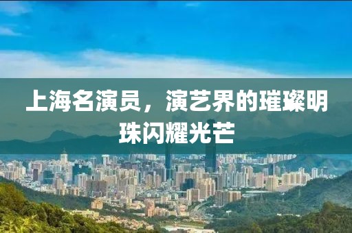 上海名演员,演艺界的璀璨明珠闪耀光芒