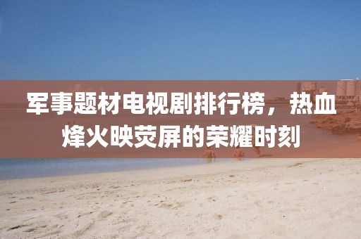 军事题材电视剧排行榜,热血烽火映荧屏的荣耀时刻