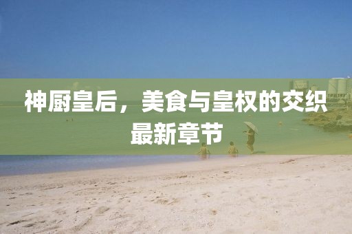 神厨皇后，美食与皇权的交织最新章节