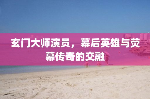 玄门大师演员，幕后英雄与荧幕传奇的交融