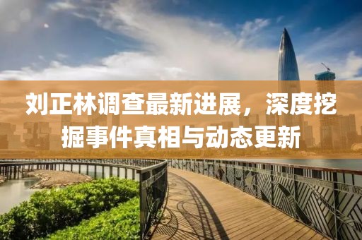 刘正林调查最新进展，深度挖掘事件真相与动态更新