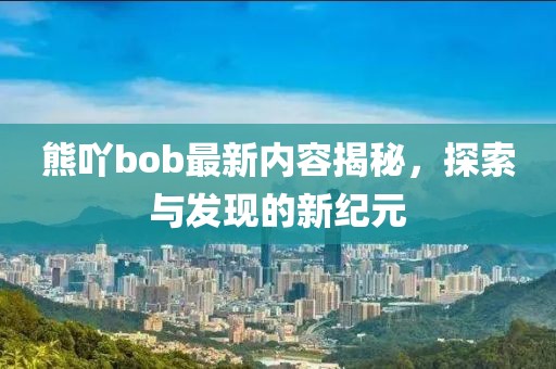 熊吖bob最新内容揭秘，探索与发现的新纪元