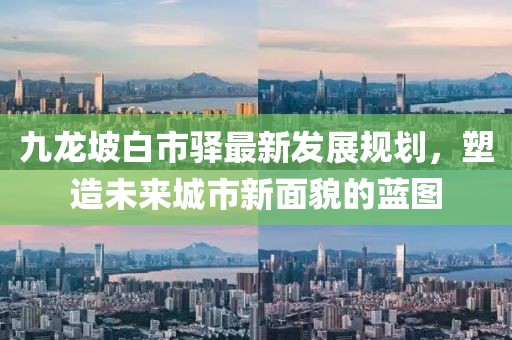 九龙坡白市驿最新发展规划,塑造未来城市新面貌的蓝图