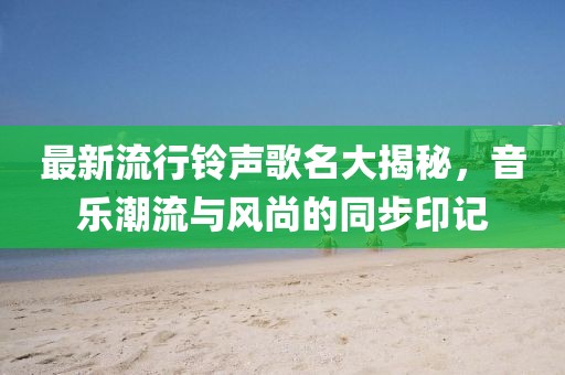 最新流行铃声歌名大揭秘，音乐潮流与风尚的同步印记