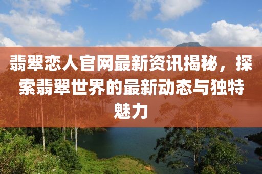 翡翠恋人官网最新资讯揭秘，探索翡翠世界的最新动态与独特魅力