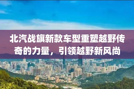 北汽战旗新款车型重塑越野传奇的力量，引领越野新风尚