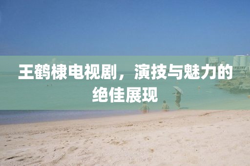 王鹤棣电视剧，演技与魅力的绝佳展现