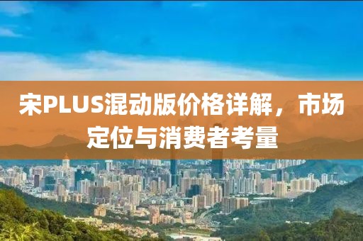 宋PLUS混动版价格详解,市场定位与消费者考量