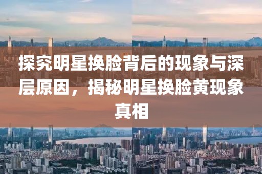 探究明星换脸背后的现象与深层原因，揭秘明星换脸黄现象真相