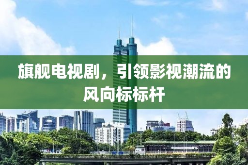 旗舰电视剧,引领影视潮流的风向标标杆