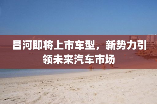 昌河即将上市车型,新势力引领未来汽车市场