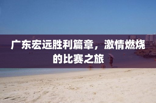 广东宏远胜利篇章,激情燃烧的比赛之旅