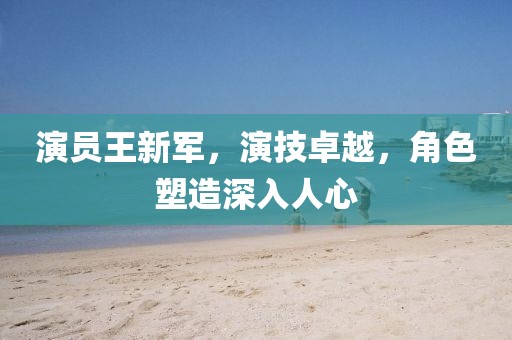 演员王新军,演技卓越,角色塑造深入人心